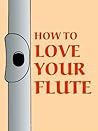 How to Love Your Flute: A Guide to Flutes and Flute Playing, or How to Play, Choose, and Care for a Flute, Plus Flute History and More