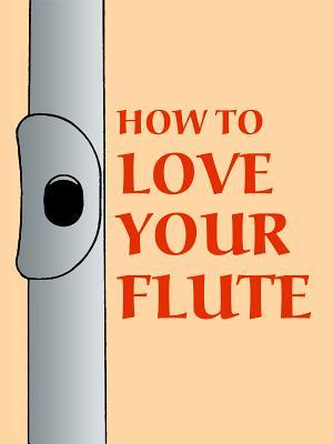 How to Love Your Flute: A Guide to Flutes and Flute Playing, or How to Play, Choose, and Care for a Flute, Plus Flute History and More