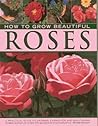 How to Grow Beautiful Roses: A Practical Guide to Growing, Caring For and Maintaining Roses, Shown in Over 275 Glorious Photographs