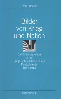 Bilder Von Krieg Und Nation: Die Einigungskriege in Der B�rgerlichen �ffentlichkeit Deutschlands 1864-1913