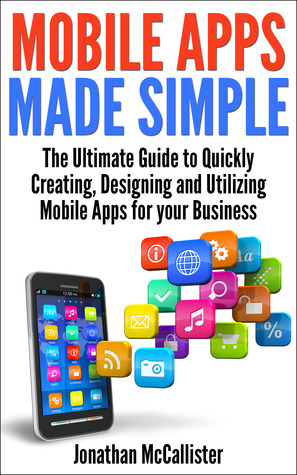 Mobile Apps Made Simple: The Ultimate Guide to Quickly Creating, Designing and Utilizing Mobile Apps for Your Business
