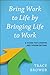 Bring Work to Life by Bringing Life to Work: A Guide for Leaders and Organizations