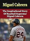 Miguel Cabrera: The Inspirational Story of Baseball Superstar Miguel Cabrera (Miguel Cabrera Unauthorized Biography, Detroit Lions, Florida Marlins, Venezuela, MLB Books)