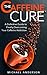 The Caffeine Cure: A Definitive Guide to Finally Overcoming Your Caffeine Addiction (Addictions, Addiction Recovery, Overcoming Addictions Book 1)