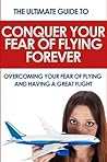 Conquer Your Fear of Flying Forever: The Ultimate Guide to Overcoming Your Fear of Flying and Having a Great Flight