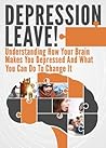 Depression Leave!: Understanding How Your Brain Makes You Depressed And What You Can Do To Change It (Depression Cure, Depression and Anxiety, Depression Self Help, Depression Help)