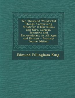 Ten Thousand Wonderful Things: Comprising Whatever Is Marvelous and Rare, Curious, Eccentric and Extraordinary, in All Ages and Nations