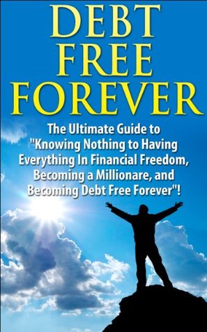 Debt Free Forever: The Ultimate Guide to "Knowing Nothing to Having Everything in Financial Freedom, Becoming a Millionaire, and Becoming Debt Free Forever"