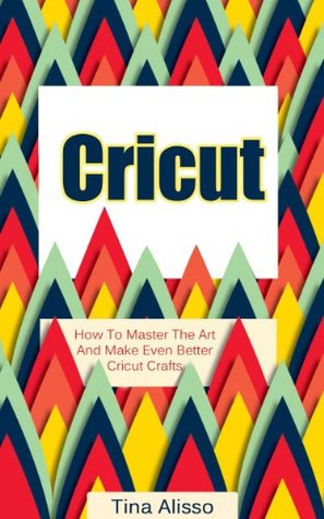 Cricut: How To Master The Art And Make Even Better Cricut Crafts (Cricut Machine, DIY, Cricut Tips, Cricut Books Book 1)