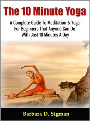 The 10 Minute Yoga: A Complete Guide To Meditation & Yoga For Beginners That Anyone Can Do With Just 10 Minutes A Day, Pose Illustrations Included (Kindle Edition)