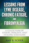 Lessons from Lyme Disease, Chronic Fatigue, and Fibromyalgia: A Collection Of Stories, Insights, and Healing Solutions