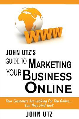 John Utz's Guide to Marketing Your Local Business Online: Your Customers Are Looking for You Online... Can They Find You?