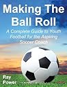 Making the Ball Roll: A Complete Guide to Youth Football for the Aspiring Soccer Coach (Soccer Coaching) Making the Ball Roll: A Complete Guide to Youth Football for the Aspiring Soccer Coach (Soccer Coaching)