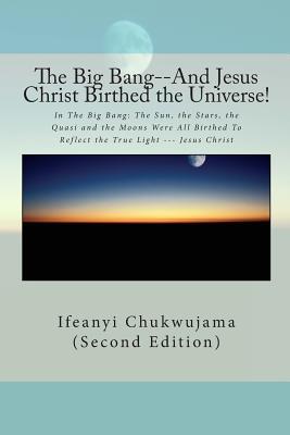 The Big Bang--And Jesus Christ Birthed the Universe!: In The Big Bang: The Sun, the Stars, the Quasi and the Moons Were All Birthed To Reflect the True Light --- Jesus Christ