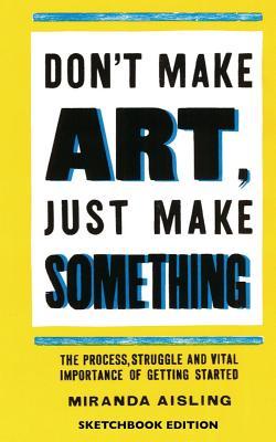 Don't Make Art, Just Make Something: Sketchbook Edition: The process, struggle, and vital importance of getting started (Paperback)