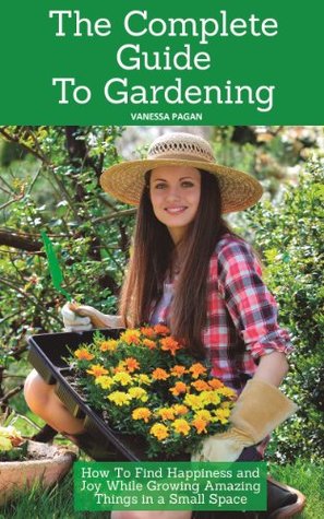 The Complete Guide To Gardening: How To Find Happiness and Joy While Growing Amazing Things in a Small Space (Kindle Edition)