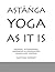 ASTANGA YOGA AS IT IS: PRIMARY, INTERMEDIATE, ADVANCED A & ADVANCED B ASANA AND VINYASA