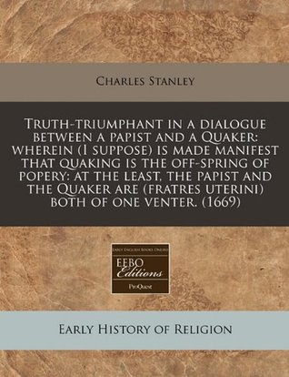 Truth-Triumphant in a Dialogue Between a Papist and a Quaker: Wherein (I Suppose) Is Made Manifest That Quaking Is the Off-Spring of Popery: At the Least, the Papist and the Quaker Are (Fratres Uterini) Both of One Venter. (1669)