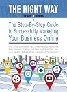 The Right Way: The Step-By-Step Guide to Successfully Marketing Your Business Online: Your Ticket to Increasing Your Online Presence, Generating More Revenue, Creating Loyal Fans, and Dominating...