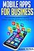 Mobile Apps: for Business- The Ultimate Guide to creating Mobile Apps for growing your Business (Startup Success, Small Business Marketing)