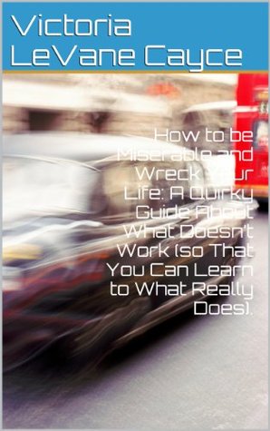 How to be Miserable and Wreck Your Life: A Quirky Guide About What Doesn’t Work (so That You Can Learn to What Really Does).