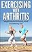 Exercising With Arthritis: Simple Solutions To Staying Active and Relieving Pain