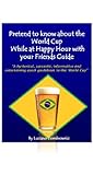 2014 FIFA World Cup: Pretend to know about the World Cup while at Happy Hour with Your Friends Guide: A hysterical, sarcastic, informative and entertaining quick guide to the World Cup. 2014 FIFA World Cup: Pretend to know about the World Cup while at Happy Hour with Your Friends Guide: A hysterical, sarcastic, informative and entertaining quick guide to the World Cup.