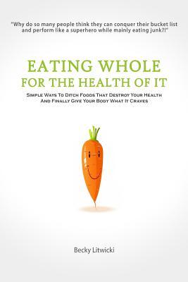 Eating Whole For The Health Of It: Simple Ways To Ditch Foods That Destroy Your Health And Finally Give Your Body What It Craves