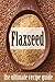 Flax seed: The Ultimate Recipe Guide