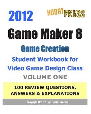2012 Game Maker 8 Game Creation Student Workbook for Video Game Design Class - VOLUME ONE 100 REVIEW QUESTIONS, ANSWERS & EXPLANATIONS