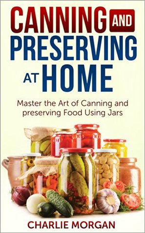 Canning and Preserving: Master The Art Of Canning and Preserving Food Using Jars (Preserving Food, Food Storage, Pressure Canning , Water Bath Canning, Hot Packing, Raw Canning)