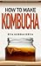 How To Make Kombucha: The Complete Guide On How To Brew, Ferment, and Make Your Own Kombucha Tea