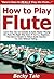 How to Play Flute: Learn How You Can Quickly & Easily Master Playing the Flute The Right Way Even If You're a Beginner, This New & Simple to Follow Guide Teaches You How Without Failing