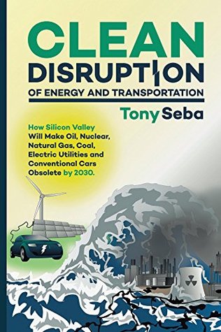 Clean Disruption of Energy and Transportation: How Silicon Valley Will Make Oil, Nuclear, Natural Gas, Coal, Electric Utilities and Conventional Cars Obsolete by 2030