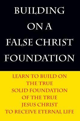 Building on a False Christ Foundation: Learn to Build on the True Solid Foundation of the True Jesus Christ to Receive Eternal Life