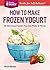 How to Make Frozen Yogurt: 56 Delicious Flavors You Can Make at Home. A Storey BASICS® Title