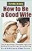 How to Be a Good Wife: Tips to becoming a Good Wife and Lover Building Strong Marriage, Saving Marriage, Keeping Husband Crazy about You Forever (Bonus: Good Wife Quotes & Bible Verses)