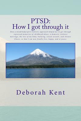 Ptsd: How I Got Through It: How a Mind/Body/Spirit Holistic Approach Helped Me to Get Through Repressed Memories of Childhood Abuse, a Domestic Violence Marriage, the Loss of My Baby, Bullying, Sexual Assault, and Chronic Illness, So That I Am Now Finally