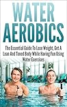 Water Aerobics: The Essential Guide To Lose Weight, Get A Lean And Toned Body While Having Fun Using Water Exercises (water aerobics, water exercises, ... lean, toned body, water fitness, have fun)