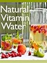 Natural Vitamin Water: The Ultimate Recipe Guide - Over 30 Healthy & Refreshing Recipes
