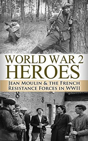 World War 2: Heroes: Jean Moulin & The French Resistance Forces in WWII (World War 2, World War II, WWII, WW2, Jean Moulin, French Resistance Book 1)
