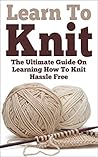 Knitting; Learn To Knit: The Ultimate Guide On Learning How To Knit Hassle Free (Learn To Knit, Knitting, Knitting Guide, How To Knit, Beginner Knitting, Knitting Patterns, Knitting Mysteries)