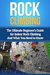 Rock Climbing: The Ultimate Beginner's Guide for Indoor Rock Climbing And What You Need to Know (Rock Climbing Books, Book, Anchors, Training, Techniques)