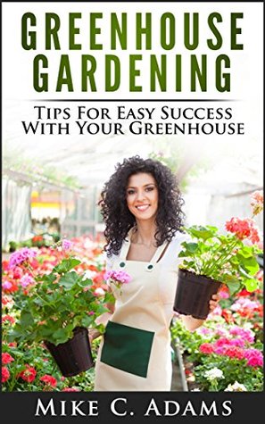 Greenhouse Gardening : Tips For Easy Success With Your Greenhouse (A Greenhouse Guide With Tips on Growing Plants in a Greenhouse Year Round)
