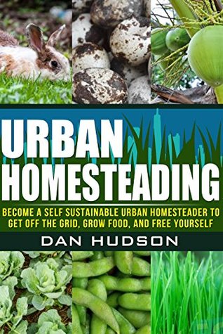Urban Homesteading: Become a Self Sustainable Urban Homesteader to Get off the Grid, Grow Food, and Free Yourself (Urban Homesteading: A Complete Guide ... a Self Sustainable Urban Homesteader)