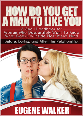 How Do You Get a Man to Like You , A Small Handbook for Women Who Desperately Want to Know What Goes On Inside Most Men's Mind Before, During, and After The Relationship!