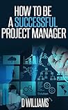 Project Management: How To Be A Successful Project Manager Project Management: How To Be A Successful Project Manager