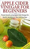 Apple Cider Vinegar For Beginners: Proven Secrets Using Apple Cider Vinegar ror Health, Weight Loss, and Skin Care