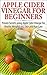 Apple Cider Vinegar For Beginners: Proven Secrets Using Apple Cider Vinegar ror Health, Weight Loss, and Skin Care