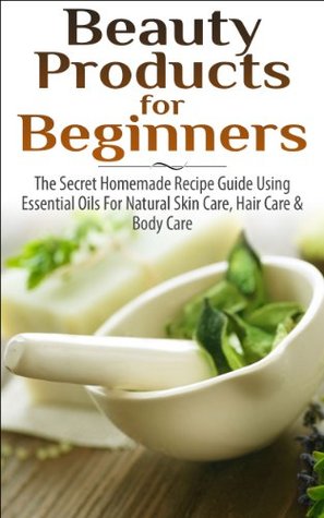 Beauty Products for Beginners: The Secret Homemade Recipe Guide Using Essential Oils for Natural Skin Care, Hair Care and Body Care (Kindle Edition)